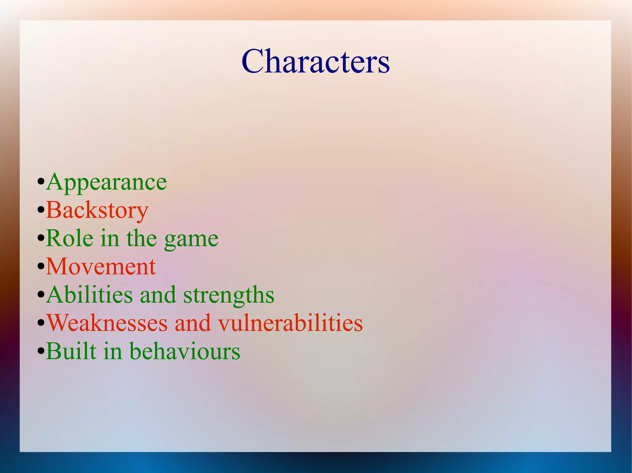 Characters


●Appearance
●Backstory

●Role in the game

●Movement

●Abilities and strengths

●Weaknesses and vulnerabilities

●Built in behaviours
 