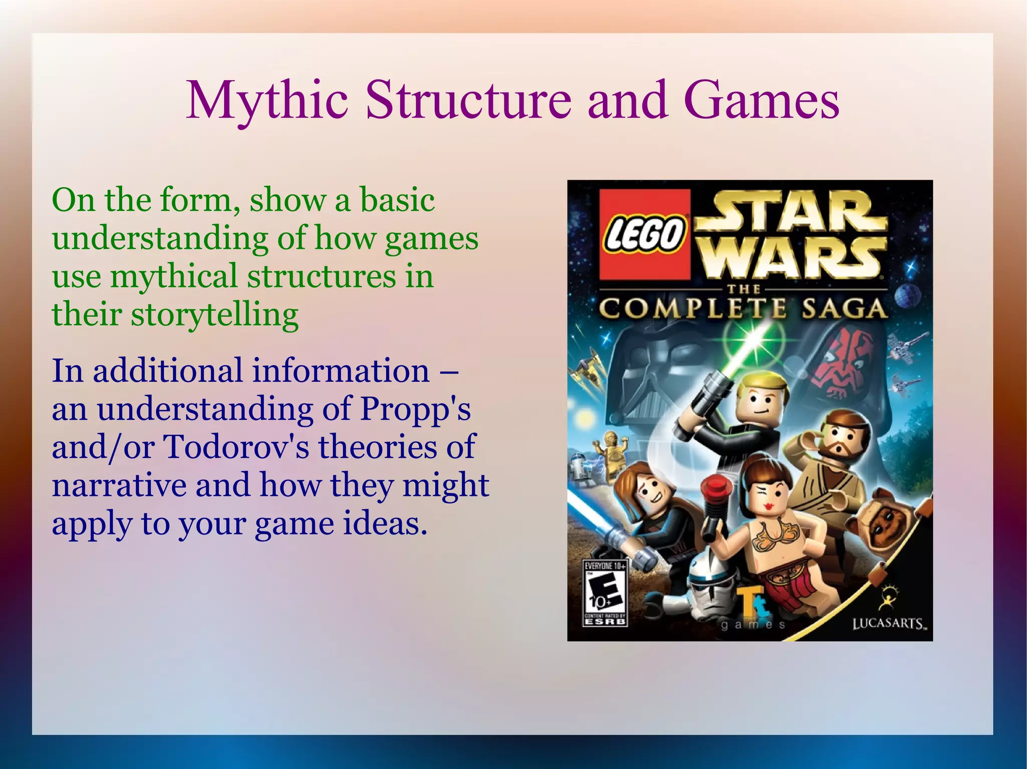 Mythic Structure and Games
On the form, show a basic
understanding of how games
use mythical structures in
their storytelling
In additional information –
an understanding of Propp's
and/or Todorov's theories of
narrative and how they might
apply to your game ideas.
 