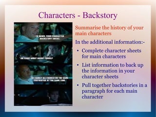 Characters - Backstory
          Summarise the history of your
          main characters
          In the additional information:-
          ●   Complete character sheets
              for main characters
          ●   List information to back up
              the information in your
              character sheets
          ●   Pull together backstories in a
              paragraph for each main
              character
 