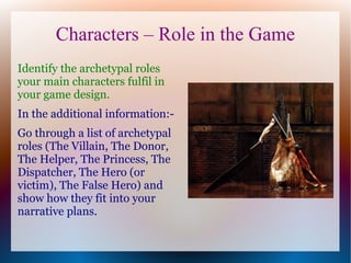 Characters – Role in the Game
Identify the archetypal roles
your main characters fulfil in
your game design.
In the additional information:-
Go through a list of archetypal
roles (The Villain, The Donor,
The Helper, The Princess, The
Dispatcher, The Hero (or
victim), The False Hero) and
show how they fit into your
narrative plans.
 