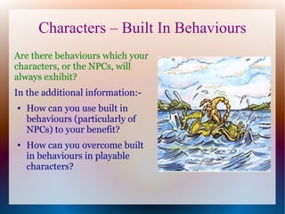 Characters – Built In Behaviours
Are there behaviours which your
characters, or the NPCs, will
always exhibit?
In the additional information:-
●   How can you use built in
    behaviours (particularly of
    NPCs) to your benefit?
●   How can you overcome built
    in behaviours in playable
    characters?
 