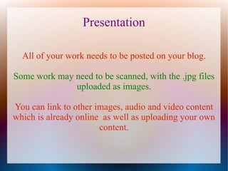 Presentation

  All of your work needs to be posted on your blog.

Some work may need to be scanned, with the .jpg files
              uploaded as images.

You can link to other images, audio and video content
which is already online as well as uploading your own
                       content.
 