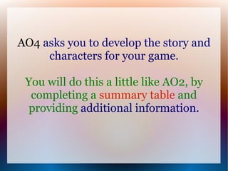 AO4 asks you to develop the story and
     characters for your game.

 You will do this a little like AO2, by
  completing a summary table and
  providing additional information.
 