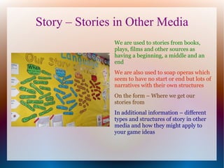 Story – Stories in Other Media
               We are used to stories from books,
               plays, films and other sources as
               having a beginning, a middle and an
               end
               We are also used to soap operas which
               seem to have no start or end but lots of
               narratives with their own structures
               On the form – Where we get our
               stories from
               In additional information – different
               types and structures of story in other
               media and how they might apply to
               your game ideas
 