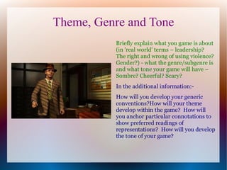Theme, Genre and Tone
          Briefly explain what you game is about
          (in 'real world' terms – leadership?
          The right and wrong of using violence?
          Gender?) - what the genre/subgenre is
          and what tone your game will have –
          Sombre? Cheerful? Scary?
          In the additional information:-
          How will you develop your generic
          conventions?How will your theme
          develop within the game? How will
          you anchor particular connotations to
          show preferred readings of
          representations? How will you develop
          the tone of your game?
 