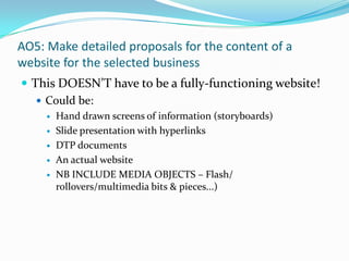 AO5: Make detailed proposals for the content of a website for the selected business This DOESN’T have to be a fully-functioning website! Could be: Hand drawn screens of information (storyboards) Slide presentation with hyperlinks DTP documents An actual website NB INCLUDE MEDIA OBJECTS – Flash/ rollovers/multimedia bits & pieces...) 