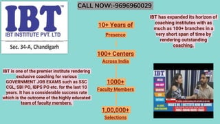 CALL NOW:-9696960029
10+ Years of
Presence
100+ Centers
Across India
1000+
Faculty Members
1,00,000+
Selections
IBT is one of the premier institute rendering
exclusive coaching for various
GOVERNMENT JOB EXAMS such as SSC
CGL, SBI PO, IBPS PO etc. for the last 10
years. It has a considerable success rate
which is the outcome of the highly educated
team of faculty members.
IBT has expanded its horizon of
coaching institutes with as
much as 100+ branches in a
very short span of time by
rendering outstanding
coaching.
 