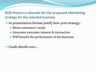 AO6 Present a rationale for the proposed eMarketing strategy for the selected business In presentation format justify how your strategy: Meets customers’ needs Generates customer interest & interaction Will benefit the performance of the business Grade details over... 
