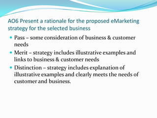 AO6 Present a rationale for the proposed eMarketing strategy for the selected businessPass – some consideration of business & customer needsMerit – strategy includes illustrative examples and links to business & customer needsDistinction – strategy includes explanation of illustrative examples and clearly meets the needs of customer and business.