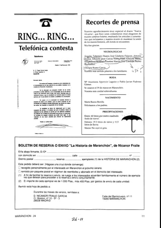 BOLETIN DE RESERVA O ENVIO "La Historia de Maranchón", de Nicanor Fraile
..........................................................................................................................................Ellla abajo firmante, D.ID?
con domicilio en .................................................... calle .......................................................................... nQ...........
........................Distrito postal ................................reserva ejemplares (1) de la HISTORIA DE MARANCHON (2).
Este pedido deberá ser: (Hágaseuna cruz donde convenga).
recogido personalmentepor el interesado en Maranchón el próximo verano.
C remitido por paquete postal en régimen de reembolsoy abonado en el domicilio del interesado.
(1)' A fin de facilitar la reserva o envío, se ruega a los interesadosacuerden familiarmente el número de ejempla-
res que desean para proceder a la reserva o envio conjuntamente.
(2) El importe de cada ejemplar es de 1.O00 Ptas., más 400 Ptas. por gastos de envío de cada unidad.
Remitir esta hoja de pedido a:
Durantre los meses de verano, remítase a:
D. NICANOR FRAILE GARCIA
CI. Boston, n V O - 5* - 3
28028 MADRID
Telefónica contesta
Teefónica
r""- >I.,.P
T.* I,IYo..DI
-.,*-*- ---.-
M*. I7QMrnoQ 1.994
S. D niwi cucia
O Rntp-. 8
NGAtuE
Esdmido &u:
e n o m b n d d ~ . m n a m u c ~ m - c a
. 1 f ~ m a n m n ~ & 0 1 b o . ~ n f - ~ ~ ~ ~ - . n ~ .
WlQd & nYVrMn(-1.m)
L ha .f& w erihuudn n*tYn Q lu s*.riu
p o d u ~ ~ l n ~ m w - , u h a c o m ~ q u . n ~ ~ u -
n*u.uNn&aud.N.nm""6hr**f-mp.n<m--Q
".,,dCWM h.,"'. ,e."0 coi- nromnmr i p 0" unbor
I p u . r o . . p ( r b q u s . m . h l . x ) t O d o I i ~ Q c - .
E" <wioa h no dnoCrKn d. mondu dwnu Ii
~ ~ i * * í . . r t m ~ ~ a r * * . n ~ w o u ~ r * . m h u i
-nd-mabr'MuWmu0*.bm(lhor*h
t . , d h n w b - a ~ u -
~ . . g . d i r m u W i n o & ~ p o r h m p
~ d t l ~ . Y * u i i d p o r * * p n d ~ " - = -
~ I o l b o . r m o n o i n m p d ~ U i . Y i o m ~
q u a p n n & v i ~ & M ~ q " . p r m t o . u n M o d *
o . M a r . d . ~ - O * + u n r L l r . b r * *
ndndvinurrnpa*.(ldm-lunpndo<*r
m.
~.c&~rord.lnkido.
<-.-,A
Calle del Barrionuevo,n" 1
19280 MARANCHON
Recortes de prensa
Nuestro agradecimiento muy especial al diario "Nueva
Alcarria", que hizo unos comentarios muy elogiosos de
nuestro anterior boletín, resaltando los artículos y comenta-
rios que incluíamos y nuestra misión de mantener la unión
de los maranchoneros, allí donde se encuentren.
Muchas gracias.
NECROLOGICAS
-
BODA
MEAnastasia Aparicio Laguno y Pablo Javier Padrino
Gómez.
Se casaron el 19 de marzo en Maranchón.
Nuestra más cordial enhorabuena.
NACIMIENTO
Marta Bueno Bonilla.
Felicitamos a los padres.
PRECIPITACIONES
e : 43 litros por m e d r a d o
(todode nieve).
Febrero: 373 litros de nieve y 11,5
litros de lluvia.
Marzo: No cayó ni gota.
MARANCHON - 24
 