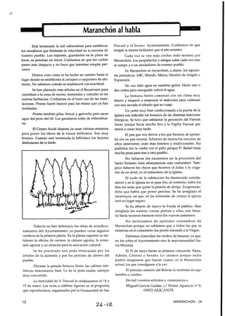 Está terminada la red subterránea para establecer Pascual y el Excmo. Ayuntamiento. Confiamos en que
los semáforos que limitarán la velocidad en la travesía de tengan la misma brillantez que el año anterior.
nuestro pueblo. Los soportes, guardados en la plaza de Cada vez se ven más coches todo terreno por
toroc, se pondrán en breve- Confiamosen que 10s coches Maranchón. Los propietarios y amigos salen cada vez más
Pasen más despacio Y no haya que lartentar ningún Per- a1campo y a los alrededores de nuestro pueblo.
cance.
Hemos visto como se ha hecho un camino hasta el
lugar donde se establecerá el cerrajeroo carpintero de alu-
minio. No sabemos cuándose establecerá con exactitud.
Se han plantado más árboles en el Recuévano para
contribuír a la zona de recreo, meriendas y comidas en las
nuevas barbacoas. Confiamos en el buen uso de las insta-
laciones. Pronto harán bancos para las mesas que ya hay
instaladas.
Pronto tendrán pilas, brocal y garrocha para sacar
agua del pozo del 60. Los ganaderos están de enhorabue-
na.
El Centro Socialdispone de unas vitrinas-armarios
para poner los libros de la futura biblioteca. Son muy
bonitos. Cuando esté terminada la biblioteca los lectores
disfrutaránde lo lindo.
Todavía no han terminado las obras de acondicio-
namiento del Ayuntamiento; ya pueden verse algunos
cambiosen la primera planta. En la planta superior se ins-
talarán la oficina de correos, la cámara agraria, la exten-
sión agraria y un almacén para la asociacióncultural.
En Maranchón se encuentran, a diario, los siguien-
tes periódicos: ABC, Mundo, Marca, Heraldo de Aragón v
Expansión.
No nos faltó agua en nuestros grifos. Hubo uno o
dos cortes pero enseguida volvió el agua.
La Semana Santa comenzó con un clima muy
bueno y empezó a empeorar el miércoles para culminar
con una nevada el sábado que no cuajó.
Un cartel muy bien confeccionado a la puerta de la
Iglesia nos indicaba los horarios de las distintas funciones
litúrgicas. Se tuvo que adelantar la procesión del Viernes
Santo porque hacía mucho frío y la Vigilia Pascual por
temor a cenar muy tarde.
El pan que nos dieron a los que hicimos de apósto-
les era un pan normal. Echamos de menos los roscones de
años anteriores; eran más bonitos y tradicionales. No
pudimos dar la vuelta con el palio porque D. Rafael tenía
mucha prisa para irse a otro pueblo.
No faltaron los nazarenos en la procesión del
Santo Entierro (está afianzándose esta costumbre). Tam-
poco faltaron los chicos que hicieron el Judas y lo colga-
ron de un árbol,en el cementeriode la Iglesia.
El ruido de la calefacción ha disminuído notable-
mente y en la Iglesia no se pasa frío,al contrario, todos los
días me tenía que quitar la prenda de abrigo. Exagerando,
diría que habrá que poner perchas. Se ha arreglado el
pararrayos, así que, en las tormentas de verano la Iglesia
será un lugar seguro.
Se ha abierto de nuevo la Fonda al público. Han
arreglado los wateres, cocina, pintura y sillas; esta Sema-
na Santa tuvieron bastante éxito los nuevos camareros.
No terminamos de aprender costumbres de
Maranchón porque no sabíamos que a todos los que se
entierran en el cementeriolos ponen mirando a la Virgen.
Debemos domiciliar los recibos de basuras, ya que,
no los cobra el Ayuntamiento sino la mancomunidad Sie-
rra Ministra.
Se ha practicado una poda intercalada por los El 29 de mayo harán su primera comunión: Elena,
árboles de la alameda y por los jardines de dentro del Adrian, Cristina y Sandra. Lo citamos porque nadie
pueblo. podría imaginarse que fueran cuatro, en el Maranchón
Durante la pasada Semana Santa, las cabinas tele- los que a la vez.
fónicas funcionaron bien. La de la pista estaba siempre El próximo número del Boletín lo recibiréis en sep-
muy concurrida. tiembre u octubre.
La festividad de S. Pascua1 la celebraremosel 14 y Enviad vuestros artículos y comentariosa:
15de mayo. Los actos a celebrar figuran en el programa Miguel García Gaitán, c/ Pintor Aparicio n".
que reproducimos, organizados por la Hermandad de San 03003-ALICANTE
MARANCHON - 24
 