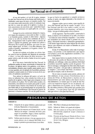 San Pascual en el recuerdo
Al ton del tambor y al son de la gaita, siempre
ha sido San Pascual una de las fiestas más bulliciosas y
celebrada, como agua de mayo, en nuestro pueblo. Tal
vez sean estas notas musicales, junto al constante traji-
nar del ir y venir del santo de la iglesia a la plaza, lo
más característico de esta fiesta, que -para bien finali-
zar- siempre terminará con aquel grito de: jviva San
Pascual!
Aunque los actos comienzan siempre la víspera,
con toques de campanas y rezos ante su altar -y antes
a su humilde peana, cuando ni altar tenía- algunas
cosas (y no sólo las fechas) han cambiado de ayer a
hoy. Antiguamente todo el gentío salía al camino de
Clares a esperar los gaiteros, que venían de Labros e
Hinojosa (de la parte de Molina, que eran los que
mejor sabían tocar "el Pollo"). Con ellos dábamos una
vuelta al pueblo, empezando ya la gente a bailar "el
Pollo"uor las calles.1
Al salir de la iglesia,en la plaza, se volvía a bai-
lar; pero la cosa no quedaba ahí, después de merendar
o cenar -y tras siete meses de duro invierno- la
gente volvía a salir de noche a bailar al son de la gaita
y el tamboril.
El 17 de mayo, festividad de San Pascual, la
población acudía en masa, recorriendo el itinerario de
la plaza a la iglesia junto a los gaiteros, a oír misa y
encomiástico sermón, pues nuestro santo patrón era y
es muy querido, por su ejemplo de humildad, pobreza,
caridad y común unión con el Señor (a través de la ora-
ción y el santísimo sacramento).
Tras adorar la reliquia del santo y al salir de
misa se subastan hoy como antaño los rollos en la
puerta de la iglesia y tiene lugar poco después la rifa
del cordero en la plaza. Por la tarde todos acuden a la
procesión y era entonces la ocasión para pedir al santo
no buenos tratos, buenas crías (hemos de recordar que
por haber sido en su juventud pastor en un pueblo tan
cercano como Torrehermosa. San Pascual es patrón de
pastores), ni buenas cosechas. En vez de pedir favores,
lo que se hacía era agradecer y cumplir promesas
hechas al santo, ora algún dislocado o los sanados en
trance de muerte.
Algunas coplas, que se cantan, como aquella de:
¡Viva San Pascual, que me ha curado "la pata"! ;Viva
San Pascual, que me la ha vuelto a curar!, no sólo
resultan alusivas, sino vivas muestras -al bailar el
Pollo- de que el tullido podía volver a brincar.
Al día siguiente, "San Pascualillo",continuaba la
fiesta, la música con la dulzaina en la calle y los dulces
- e n todas las casas se hacían rosquillas-. Los confite-
ros instalaban sus mesas desde el primer día en la
plaza, ofreciendo turrones y almendras garrapiñadas.
y allí tenían lugar todos los actos lúdicos de esta fiesta
mayor, que entonces con razón se llamaba así, pues
duraba cuatro días.
El día 19 el Mayordomo cedía todo el protage
nismo a los jóvenes y a los matrimonios, que seguían
con la fiesta y con la rifa, regalándose caramelos y nue-
ces a la chiquillería.
Este repaso festivo no puede olvidar la femoro-
sa devoción del pueblo de Maranchón a San Pascual,
celebrada, sin embargo, como una auténtica festividad
eucarística (eucaristía significa acción de gracias). Por
eso se comulga y compagina tan bien estos días la pro-
cesión y los gozos - e n que todo es admiración, todo
es respeto-, con el baile del Pollo y la música - e n
que todo es respeto, todo es diversión-.
No en vano es nuestro santo patrón, además del
más celebrado, el más cercano (Torrehermosa está a
menos de 30 km. de Maranchón) y muchos son los
maranchoneros que estos últimos años hacen muchos
más kilómetros y se tienen que ir la tarde de San Pas-
cual a sus respectivos lugares. Se van, no obstante, ale-
gres y alimentados de su pueblo, con su "Pollo"baila-
do, sus rollos comidos y otras pastar que guardan para
el camino... Y es que pocas cosas hay que alimenten
más que volver a casa para San Pascual.
SABADO 14 DOMINGO 15
19,00h. Actuación de un grupo folklórico, patrocinado por
la Excma.Diputación y el Ayuntamiento.
20,30 h. Baile para los mayores en el Centro Social, con los
"Músicosde siempre".Limonada del Santo, para
alegrar los pasodobles, tangos y demás repertorio.
"Pollos"intercaladoscada 7 u 8piezas.
24,OO h. Verbena para los jóvenes y los que aguanten de la
sesión anterior con el conjunto SKAYBER.(Si el
tiempo lo permite seprocurará hacer al aire libre).
11.30h. Misa Mayor oficiada por don Rafael García.
12,OOh. Subasta de "Rollos"en la puerta de la Iglesia.
12,30h. Rifa del cordero en la Plaza del Ayuntamiento.
Baile del Pollo y repartode "socajos"y limonada en
la misma plaza.
17,30h. Procesión de San Pascual.Ofrenda de flores y baile
del pollo por el grupo de mujeres y niñas prepara-
das por Lola y Milagros.
18.30h. Despedida.
MARANCHON - 24
24-03
 