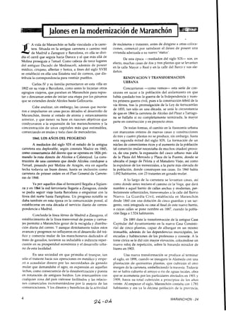 Jalonesen la modernización de Maranchón 1
A vida de Maranchón se halla vinculada a la carre- de muleteros y tratantes, antes de dirigirse a otras coloca-
tera. Situada en la antigua carretera o camino real ciones, comenzó por satisfacer el deseo de poseer una
de Madrid a Zaragoza v Barcelona. en ella se divi- vivienda adecuada a su nuevo "status"." ,
día el carril que seguía hacia Daroca y el que más allá de
Molina proseguía a Temel. Como cabeza de trece lugares
del antiguo Ducado d e Medinaceli, además de poseer
médico, cimjano, albeitar y botica, a fines del siglo XVIII
se estableció en ella una Estafeta real de correos, que dis-
tribuía la correspondencia para ventiún pueblos.
Carlos IV y su familia pernoctaron en esta villa en
1802 en su viaje a Barcelona, como antes lo hicieran otros
egregios viajeros, que paraban en Maranchón para repos-
tar o descansar antes de iniciar una etapa por los páramos
que se extienden desde Alcolea hasta Gallocanta.
De esta época -mediados del siglo XIX- son, en
efecto,muchas casas de dos y tres plantas que se levantan
en la calle Mayor o Real y en la calle del Barco y sus ale-
daños.
RENOVACION Y TRANSFORMACION
URBANA
Concurrieron -como vemos- esta serie de con-
causas en sacar a la población del aislamiento en que
había quedado tras la guerra de la Independencia y nues-
tra primera guerra civil, pues a la construcción febril de la
Cabe analizar, sin embargo, las causas que movie-
víaférrea, tras la promuigación de la Ley de ferrocarriles
de 1855, tan sólo en una década, se unía la circunstancia
ron e impulsaron en unas pocas décadas el desarrollo de
de que en 1864la carretera de Alcolea del Pinar a Tarrago-
Maranchón, frente al estado de atonía y estancamiento
na se hallaba si no completamente terminada, la mayor
anterior, y que tienen su base en razones objetivas que
parte en construcción y en proyecto otras.
coadvuvaron a la expansión de los maranchoneros y la
concentración de unos capitales más que estimables,
comerciando en mulas y toda clase de mercaderías.
1860, LOS ANOS DEL PROGRESO
A mediados del siglo XIX el estado de la antigua
carretera era deplorable, según constata Madoz en 1845,
como consecuencia del desvío que se operara en 1826 pri-
mando la ruta directa d e Alcolea a Calatayud. La cons-
trucción de una carretera que desde Alcolea condujese a
Teruel, pasando por Molina de Aragón, era en aquella
fecha todavía un buen deseo, hasta su inclusión como
carretera de primer orden en el Plan General de Carrete-
ras de 1860.
Ya por aquellos días el ferrocarril llegaba a Sigüen-
za y en 1864 la red ferroviaria llegaría a Zaragoza, donde
se podía seguir viaje hasta Barcelona o empalmar con la
línea del norte hasta ramplona. Un progreso notable se
daba también en esta época en la comunicación postal, al
establecerse en esta década el servicio diario de corres-
pondencia a Madrid.
Concluída la línea férrea de Madrid a Zaragoza, el
establecimiento de la línea transversal de postas y carrua-
jes permitió a Maranchón gozar de la recogida y distribu-
ción diaria del correo. Y aunque diréctamente todos estos
avances y progresos no influyeron en el desarrollo del trá-
fico y comercio mular de los marachoneros dedicados al
trato de ganados, tuvieron su indudable e indirecta reper-
cusión en su prosperidad económica y el desarrollo urba-
no de esta localidad.
En una sociedad en que primaba el trueque, tan
sólo el tratante hacía sus operaciones en metálico y empe-
zó a acaudalar dinero por las necesidades de ganado
mular que demandaba el agro, en expansión en aquellas
fechas,como consecuencia de la desamortización y puesta
en roturación de antiguos baldíos. Los intercambios con
cualquier zona del país viéronse facilitados y las relacio-
nes comerciales incrementándose por la mejora de las
comunicacio~~es.Y los dineros y beneficios de la actividad
De todas formas, el cambio en la fisonomía urbana
con manzanas enteras de nuevas casas y construcciones
de tres y cuatro plantas no se produce, sin embargo, hasta
esta segunda mitad del siglo XIX. La formación de un
núcleo de comerciantes ricos y el aumento de la población
(el comerciio mular necesitaba de muchos criados) provo-
ca, de una parte, la expansión del casco urbano más ailá
de la Plaza del Mercado y Plaza de la Fuente, donde se
ubicaba el juego de Pelota y el Matadero Viejo, así como
la expulsion de los menestrales, a la parte más elevada de
la población, donde construyen sus casas. En 1860 había
1.092habitantes, con 23 tratantes en ganado mular.
A lo largo de la carretera se levantan casas, así
como donde antes iniciara el camino de la Vega, que dará
nombre a aquel barrio de calles anchas y modernas, per-
fectamente urbanizadas, transversales a la calle del Barrio
Nuevo. La Guardia Civil, establecida en Maranchón
desde 1860 con una dotación de cinco guardias y un sar-
gento, verá integrada su casa al final de este nuevo bamo,
a cuyas calles se pone nombre en 1887, cuando la pobla-
ción llega a 1.524habitantes.
De 1881 data la transformación de la antigua Casa
Capitular del Ayuntamiento en la nueva Casa Consisto-
rial d e cinco plantas, capaz de albergar en un mismo
inmueble, además de las dependencias municipales, las
escuelas y habitaciones de los profesores y conserje. A la
torre cívica se le dió aún mayor elevación, colocándose un
nuevo reloj de repetición, sobre la baranda mirador de
hierro en 1903.
Una nueva transformación se produce al terminar
el siglo, en 1898, cuando se inaugura la Alameda con una
plantación d e quinientas plantas, que cubrirán el otro
margen de la carretera, embelleciendo la travesía. Todavía
no se había cubierto el arroyo o río de aguas tecales, obra
que se acometería por los particuiares afectados en 1901 y
1909, hasta su total cubrición a principios de los años
veinte. Al empezar el siglo, Maranchón contaba con 1.781
habitantes y era va la décima población de la provincia,
MARANCHON - 24
 