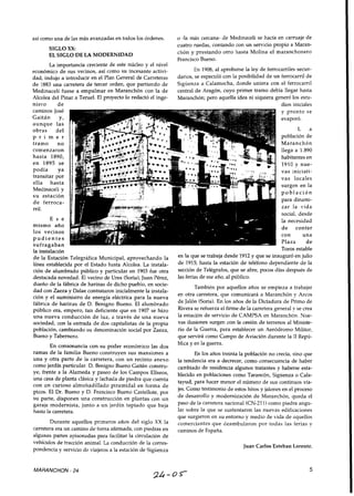 así como una de las más avanzadas en todos los órdenes.
SIGLOXX:
EL SIGLO DE LA MODERNIDAD
La importancia creciente de este núcleo y el nivel
económico de sus vecinos, así como su incesante activi-
dad, indujo a introducir en el Plan General de Carreteras
de 1883 una carretera de tercer orden, que partiendo de
Medinaceli fuese a empalmar en Maranchón con la de
Alcolea del Pinar a Teruel. El proyecto lo redactó el inge-
niero de
caminos José
Gaitán y,
aunque las
obras del
p r i m e r
tramo no
comenzaron
hasta 1890,
en 1895 se
podía ya
transitar por
ella hasta
Medinaceli y
s u estación
de ferroca-
rril.
E S e
mismo año
los vecinos
p u d i e n t e s
sufragaban
la instalación
o -la más cercana- de Medinaceli se hacía en carruaje de
cuatro ruedas, contando con un servicio propio a Maran-
chón y prestando otro hasta Molina el maranchonero
Francisco Bueno.
En 1908, al aprobarse la ley de ferrocarriles secun-
darios, se especuló con la posibilidad de un ferrocarril de
Sigüenza a Calamocha, donde uniera con el ferrocarril
central de Aragón, cuyo primer tramo debía llegar hasta
Maranchón; pero aquella idea ni siquiera generó los estu-
dios iniciales
y pronto se
evaporó.
L a
población de
Maranchón
llega a 1.890
habitantes en
1910 y nue-
vas iniciati-
vas locales
surgen en la
p o b l a c i ó n
para dinami-
zar la vida
social, desde
la necesidad
de contar
con una
Plaza de
Toros estable- - - - -
de la Estación Telegráfica Municipal, aprovechando la en la que se trabaja desde 1912y que se inauguró en julio
línea establecida por el ~ ~ t ~ d ~hasta ~ l ~ ~ l ~ ~ ,L~ instala- de 1915; hasta la estación de teléfono dependiente de la
ción de alumbrado público y particular en 1903 fue otra sección de Telégrafos,que se abre, pocos días después de
destacada novedad. El vecino de Ures (Soria),Juan Pérez, las feriasde ese año, al público.
dueño de la fábrica de harinas de dicho pueblo, en socie-
dad con Zaeza y Dalae contrataron inicialmente la instala-
ción y el suministro de energía eléctrica para la nueva
fábrica de harinas de D. Benigno Bueno. El alumbrado
público era, empero, tan deficiente que en 1907 se hizo
una nueva conducción de luz, a través de una nueva
sociedad, con la entrada de dos capitalistas de la propia
población, cambiando su denominación social por Zaeza,
Bueno y Tabernero.
En consonancia con su poder económico las dos
ramas de la familia Bueno construyen sus mansiones a
una y otra parte de la carretera, con un recinto anexo
como jardín particular. D. Benigno Bueno Gaitán constru-
ye, frente a la Alameda y paseo de los Campos Elíseos,
una casa de planta clásica y fachada de piedra que cuenta
con un curioso almohadillado piramidal en forma de
picos. El Dr. Bueno y D. Francisco Bueno Castellote, por
su parte, disponen una construcción en plantas con un
garaje modernista, junto a un jardín tapiado que baja
hasta la carretera.
Durante aquellos primeros años del siglo XX la
carretera era un camino de tierra afirmada, con piedras en
algunas partes apisonadas para facilitar la circulación de
vehículos de tracción animal. La conducción de la corres-
pondencia y servicio de viajeros a la estación de Sigüenza
También por aquellos años se empieza a trabajar
en otra carretera, que comunicará a Maranchón y Arcos
de Jalón (Soria).En los años de la Dictadura de Primo de
Rivera se refuerza el firme de la carretera general y se crea
la estación de servicio de CAMPSA en Maranchón. Nue-
vas ilusiones surgen con la cesión de terrenos al Ministe-
rio de la Guerra, para establecer un Aeródromo Militar,
que servirá como Campo de Aviación durante la 11Repú-
blica y en la guerra.
En los años treinta la población no crecía, sino que
la tendencia era a decrecer, como consecuencia de haber
cambiado de residencia algunos tratantes y haberse esta-
blecido en poblaciones como Tarancón, Sigüenza o Cala-
tayud, para hacer menor el número de sus continuos via-
jes. Como testimonio de estos hitos y jalones en el proceso
de desarrollo y modernización de Maranchón, queda el
paso de la carretera nacional (CN-211) como piedra angu-
lar sobre la que se sustentaron las nuevas edificaciones
que surgieron en su entorno y medio de vida de aquellos
comerciantes que deambularon por todas las ferias y
caminos de España.
Juan Carlos Esteban Lorente.
MARANCHON - 24
 