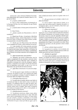 Entrevisto a don Antonio Gilaberte Sacristán, mala calidad del terreno, tanto en el paseo como en el
como Mayordomo de la Junta de Nuestra Señora la Vir- recinto.
gen de los Olmos.
P. -¿Cuándo y dónde naciste?
P. -¿De qué servicios se ha dotado a todo el com-
plejo de la Ermita?
R. -Nací en 1931 en Maranchón y fuí bautizado en R. -Se ha subido el agua hasta la fuente; no se
la Parroquia de Ntra. Sra. de la Asunción de aquí. Resido puede subir más arriba porque el depósito del pueblo no
en Guadalajara. conseguiría subir a casa de la Cantera y línea nueva que
P. -¿Cuándo entras a formar parte de la Junta de la tiene desde la Ermita a su casa.
Virgen? P. -¿Obras más importantes?
R. -Hace 30 años.
P. -¿Desde cuándo eres Mayordomo y cómo te
nombraron?
R. -Desde hace 29 años. Al marcharse a Barcelona
Félix Sebastián Atance, anterior Mayordomo, los miem-
bros de la Junta y el Párroco, don Pedro Ciruelos, acorda-
ron proponerme a mí como Mayordomo.
P. -Desde que eres Mayordomo han fallecido
varios miembros de la Junta,¿cómo nombráis los nuevos?
R. -Cada miembro de la Junta presenta una terna
de candidatos y, tras votaciones, se llega a una terna final.
Se votan los de la terna como orientación y el Párroco, de
ese momento, decide entre los tres últimos; consideramos
que el Párroco es un buen conocedor de los feligreses del
pueblo.
R. -Dos veces se ha asfaltado el paseo desde la
separación con la carretera hasta el recinto del cementerio
de la Ermita. Pavimentar con cemento el paseo interior
del recinto y hacer las aceras de izquierda y derecha apro-
vechando la pavimentacion que se hizo en el pueblo.
Arreglar el tejado de casa de la Santera porque estaba en
unas condiciones catastróficas y no queríamos perder las
propiedades de la Virgen al convertirse en un solar. Obras
siempre hay que hacer, este año queremos volver a retejar
en la Ermita.
P. -¿Se han cambiado algunas puertas?
R. -La puerta de la sacristía y la de entrada eran
dos puertas lisas y se pensó ponerlas nuevas en estilo cas-
tellano para darle más realce al Santuario.
P. -¿Medidas de seguridad?
P. -¿Qué funciones tiene cada miembro? R. -Como sabes ha habido ya un robo dentro de la
R. -Alejandro, que reside en Maranchón, saca los Ermita y un intento de forzar la puerta para entrar, por
cepillos acompañado de otro miembro o persona (antes este motivo se han puesto puertas de hierro por detrás de
solía liacerlo con Antonio Villavieja). Clara, residente en todas las puertas para que si consiguen serrar las de
el pueblo se encarga de la venta de obsequios, regalos, madera se encuentren con otras de mayor dificultad.
postales y recuerdos de la Virgen. El resto de funciones
nos las repartimos entre todos, ya que, al no vivir en
Maranchón, hay que hacerlo de formas diversas.
P. -¿Qué obras se han hecho en la torre del campa-
nario?
R. -Se han puesto yugos metálicos en todas las
campanas. Se fundió de nuevo una campana que estaba
rota. Se ha cambiado un badajo. Se pintó el chapitel y se
han liecho obras de arreglo en las escaleras.
P. -iPrincipales obras elGctricas?
R. -Se quitó todo el tendido eléctrico que había en
la Ermita por estar en serie toda la verja y se puso en
paralelo y se cambiaron todos los cables de dentro, ade-
cuándolos a las normas de seguridad vigentes (Luis
Allende realizó todo el cambio). Más tarde se pusieron
dos faroles en la puerta de la calle y, el año pasado, se
pusieron farolas en todo el paseo.
P. -;Embellecimientos exteriores?
R. -Se plantaron arizónicas, abetos, tuyas, pinos,
desde los primeros años de entrar en el cargo. Años más
tarde viene la enfermedad de los olmos y se secan todos;
hay que cortarlos, cavarlos y sustituírlos; no se puede
hacer en un año y dura dos. Cada año tenemos que seguir
sustituyendo los que se secan por falta de agua o por la
MARANCHON - 24
 