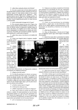 P. -¿Más obras realizadas dentro de la Ermita?
R. -Un año se pintó toda la Ermita desde la puerta
de entrada hasta la puerta de salida, pasando por barnizar
retablos, repasar la verja interior, pintar el coro, pintar
balaustrados, sacristía, puerta de los "Aguelicos"... todo.
Hicimos bancos nuevos. Más tarde, la liturgia cambia y la
Misa se dice de cara al pueblo, se saca del retablo la mesa
del altar. Se pone megafonía para poder oír mejor lecturas
y predicaciones.
P. -¿Se ha restaurado la imagen de la Virgen?
R. -Era necesario reparar la cara de la Virgen y las
manos porque estaban descascarilladas y el artesano Mar-
tínez en Horche realiza la reparación; también repara el
tronco del árbol y los ángeles de las ramas. Para darle
mayor solemnidad a la restauración se compra una carro-
za preciosa. El pueblo, por suscripción popular, responde
admirablemente y costea todos los gastos.
P. -¿Qué otras cosas se han hecho en el retablo del
altar mayor?
R. -Poner unos ángeles junto al sagrario, arreglar
el sagrario, poner
nuevos floreros y
otras pequeñas
cosas.
P.-¿ Habéis
editado alguna
publicación?
R. -Hace
pocos años edita-
mos un libro con
fotografías estu-
pendas, datos,
gozos, hechos más
i m p o r t a n t e s ...
Fuimos dándole
datos a José
Ramón López de
los Mozos para
R. -Todavía no nos hemos reunido los de la Junta
para preparar las actividades de este año, esperamos
hacerlo pronto. A mí me gustaría que volviese a realizar-
se. El año pasado se presentaron 5 trabajos muy buenos y
el jurado lo tuvo bastante complicado para dar el fallo.
Espero que, si se vuelve a realizar, se presenten más tra-
bajos para darle más esplendor al mismo.
P. -¿Cómo se han financiado todas las obras, acti-
vidades y realizaciones?
R. -Como ves son muchísimas las actividades
organizadas y, seguro que, en esta entrevista a vuela
pluma, me he dejado algunas, fundamentalmente se han
financiado con donativos y limosnas de los hijos de
Maranchón.
P. -¿Sólo hijos de Maranchón?
R. -Hijos de Maranchón y devotos de la Virgen
que, no habiendo nacido aquí, tienen alguna vinculación
con el pueblo.
P. -Desde hace unos años se presentan las cuentas
anuales en la puerta de la Ermita. ¿Te ha traído algún pro-
que completase la
historia más sobresaliente. La Diputación colaboró
enviándonos un fotógrafo profesional.
P. -¿Regalos que han hecho?
R. -Un reloj de pared que nos robaron, un incensa-
rio y atril muy bonitos que hacen juego con el retablo, los
faroles de entrada, mantos, una cadena y medalla de oro
que luce la Virgen todos los días. El importe de la cadena
y medalla se pagó por una iniciativa popular. Estoy casi
seguro de que olvidaré algún regalo, por eso pido discul-
pas a los autores de los mismos.
P. -;Cuántos mantos tiene la Virgen?
R. -A bote pronto diré que doce.
P. -;Habéis organizado actividades no religiosas?
R. -Hace años se hacía un partido de fútbol entre
solteros y casados. En años posteriores se crea el torneo
de frontenis porque se ve que tiene más entusiasmo (en
1993 dejamos de organizarlo). En 1991 y 92 organizamos
con la Asociación el campeonato de baloncesto. En 1993
organizamos, por primera, vez el Concurso Literario.
P. -¿Se va a mantener el concurso literario?
blema la presenta-
ción de las cuen-
tas?
R. -No,
ninguno. Antigua-
mente se reunían
los miembros de
la Junta en sep-
tiembre y se revi-
saba factura por
factura los debes y
haberes y se daba
el visto bueno. En
los Últimos años,
al ser los gastos de
mayores cuantías,
se decidió presen-
tar el balance en la
puerta. La presen-
tación de las cuentas no me ha traído ningún problema.
P. -¿Qué innovaciones de carácter religioso se han
realizado durante los años que has sido mayordomo?
R. -Como veíamos que la juventud pasaba la vís-
pera de la fiesta trasnochando excesivamente y los mayo-
res hacían lo mismo sin tanto exceso, el Rosario de la
Aurora agonizaba. Al trasladar el rosario a la noche se
convirtió en el Rosario de Antorchas; afortunadamente
tiene una aceptación extraordinaria y, podría asegurar
que es el acto que convoca más devotos junto a la Virgen.
Hace años organizábamos una misa de juventud. Se han
traído corales, orfeones, grupos musicales para cantar las
misas y cancionesa María. La innovación más importante
ha sido la de hacerle un homenaje a la Virgen en el mes de
mayo, si en todos los lugares de España se rinde homena-
je a María en mayo ¿Por qué no hacerle lo mismo a la de
los Olmos? Consiste en celebrar la Eucarístía en torno a
María, traer algún coro o grupo musical para cantar y
compartir un vino en el recinto de la Ermita si el tiempo
nos lo permite. Cuando hace frío tomamos el vino en el
Centro Socialde la plaza.
MARANCHON - 24
 