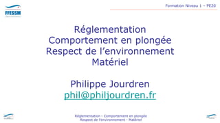 Formation Niveau 1 – PE20
Réglementation - Comportement en plongée
Respect de l’environnement - Matériel
Réglementation
Comportement en plongée
Respect de l’environnement
Matériel
Philippe Jourdren
phil@philjourdren.fr
 