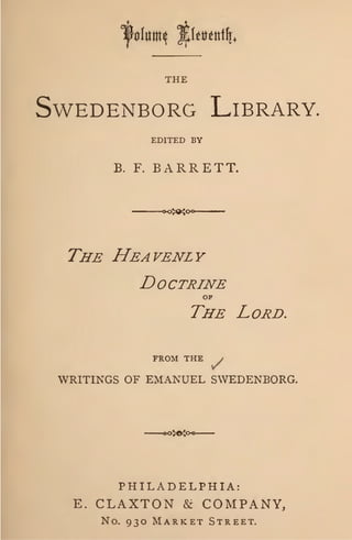 THE
SvvEDENBORG L1BRARY.
EDITED BY
B. F. BARRETT.
THE HEAVENLY
DOCTRINE
OF
THE LORD.
FRO~I THE /
WRITINGS OF E~fANUEL SWEDENBORG.
PHILADELPHIA:
E. CLAXTON & COMPANY,
No. 930 MARKET STREET.
 
