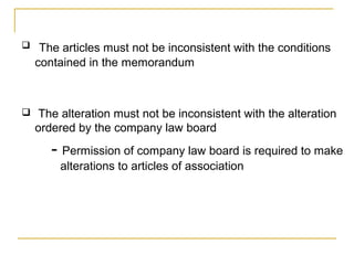  The articles must not be inconsistent with the conditions
contained in the memorandum
 The alteration must not be inconsistent with the alteration
ordered by the company law board
- Permission of company law board is required to make
alterations to articles of association
 