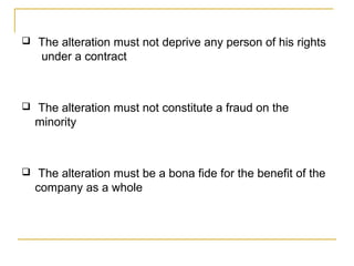  The alteration must not deprive any person of his rights
under a contract
 The alteration must not constitute a fraud on the
minority
 The alteration must be a bona fide for the benefit of the
company as a whole
 