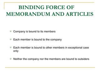 BINDING FORCE OF
MEMORANDUM AND ARTICLES
 Company is bound to its members
 Each member is bound to the company
 Each member is bound to other members in exceptional case
only
 Neither the company nor the members are bound to outsiders
 