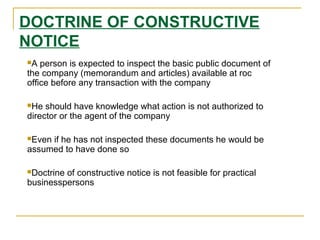 DOCTRINE OF CONSTRUCTIVE
NOTICE
A person is expected to inspect the basic public document of
the company (memorandum and articles) available at roc
office before any transaction with the company
He should have knowledge what action is not authorized to
director or the agent of the company
Even if he has not inspected these documents he would be
assumed to have done so
Doctrine of constructive notice is not feasible for practical
businesspersons
 