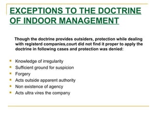 EXCEPTIONS TO THE DOCTRINE
OF INDOOR MANAGEMENT
Though the doctrine provides outsiders, protection while dealing
with registerd companies,court did not find it proper to apply the
doctrine in following cases and protection was denied:
 Knowledge of irregularity
 Sufficient ground for suspicion
 Forgery
 Acts outside apparent authority
 Non existence of agency
 Acts ultra vires the company
 