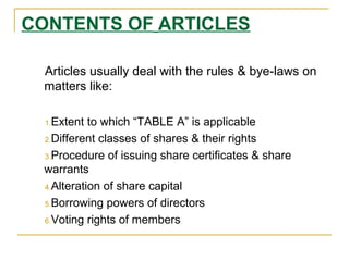 CONTENTS OF ARTICLES
Articles usually deal with the rules & bye-laws on
matters like:
1.Extent to which “TABLE A” is applicable
2.Different classes of shares & their rights
3.Procedure of issuing share certificates & share
warrants
4.Alteration of share capital
5.Borrowing powers of directors
6.Voting rights of members
 