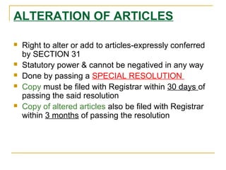 ALTERATION OF ARTICLES
 Right to alter or add to articles-expressly conferred
by SECTION 31
 Statutory power & cannot be negatived in any way
 Done by passing a SPECIAL RESOLUTION
 Copy must be filed with Registrar within 30 days of
passing the said resolution
 Copy of altered articles also be filed with Registrar
within 3 months of passing the resolution
 