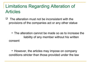 Limitations Regarding Alteration of
Articles
 The alteration must not be inconsistent with the
provisions of the companies act or any other statue
- The alteration cannot be made so as to increase the
liability of any member without his written
consent
- However, the articles may impose on company
conditions stricter than those provided under the law
 