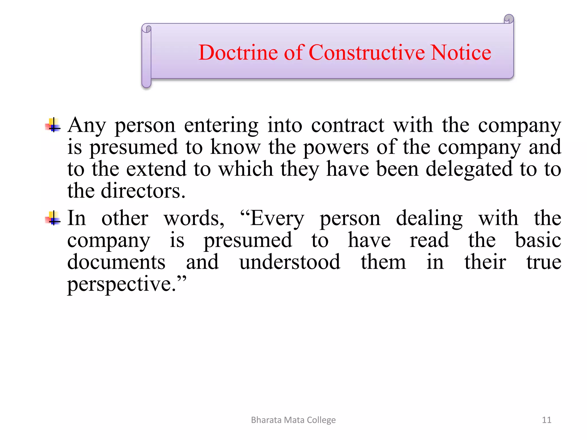 Doctrine of Constructive Notice
Any person entering into contract with the company
is presumed to know the powers of the company and
to the extend to which they have been delegated to to
the directors.
In other words, “Every person dealing with the
company is presumed to have read the basic
documents and understood them in their true
perspective.”
11Bharata Mata College
 