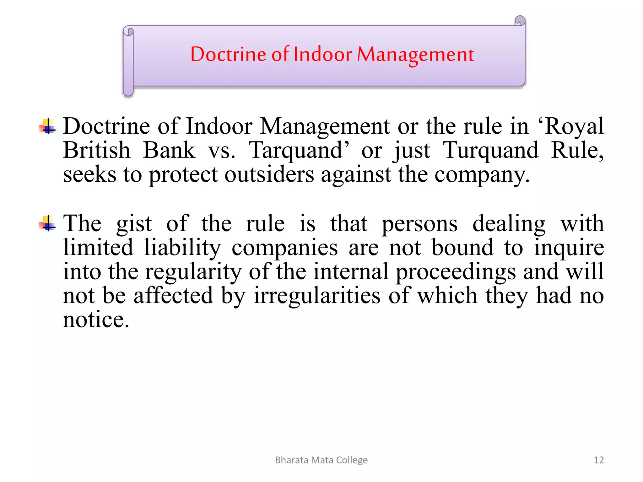 Doctrine of Indoor Management
Doctrine of Indoor Management or the rule in ‘Royal
British Bank vs. Tarquand’ or just Turquand Rule,
seeks to protect outsiders against the company.
The gist of the rule is that persons dealing with
limited liability companies are not bound to inquire
into the regularity of the internal proceedings and will
not be affected by irregularities of which they had no
notice.
12Bharata Mata College
 