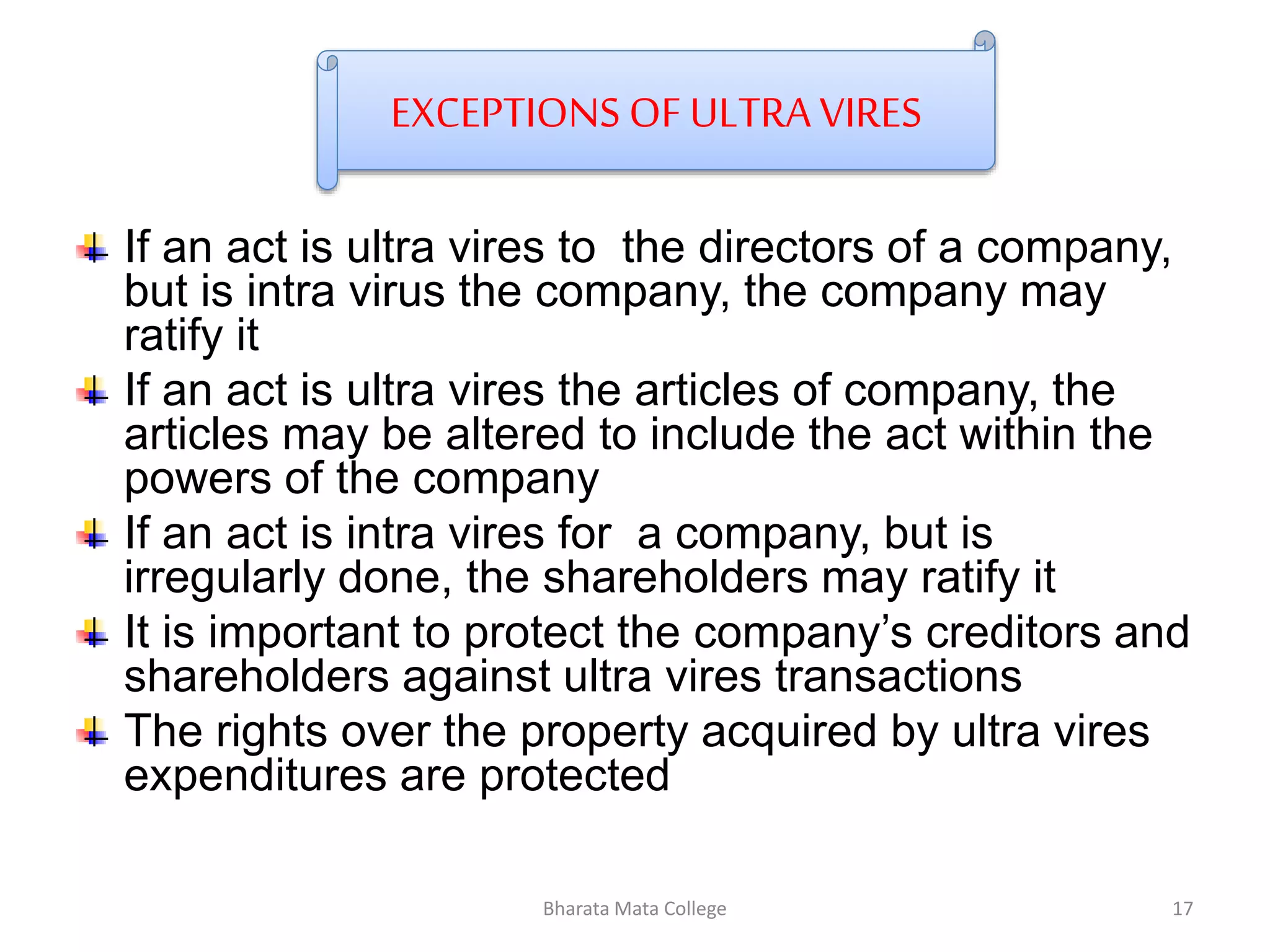EXCEPTIONS OF ULTRA VIRES
If an act is ultra vires to the directors of a company,
but is intra virus the company, the company may
ratify it
If an act is ultra vires the articles of company, the
articles may be altered to include the act within the
powers of the company
If an act is intra vires for a company, but is
irregularly done, the shareholders may ratify it
It is important to protect the company’s creditors and
shareholders against ultra vires transactions
The rights over the property acquired by ultra vires
expenditures are protected
17Bharata Mata College
 