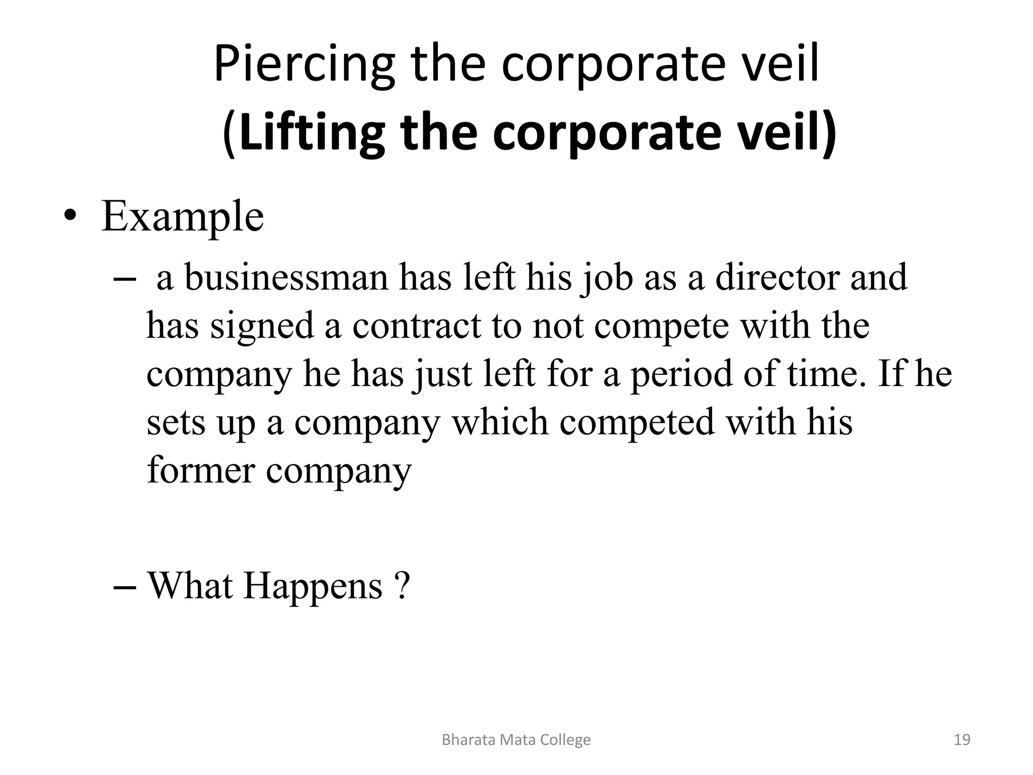 Piercing the corporate veil
(Lifting the corporate veil)
• Example
– a businessman has left his job as a director and
has signed a contract to not compete with the
company he has just left for a period of time. If he
sets up a company which competed with his
former company
– What Happens ?
19Bharata Mata College
 