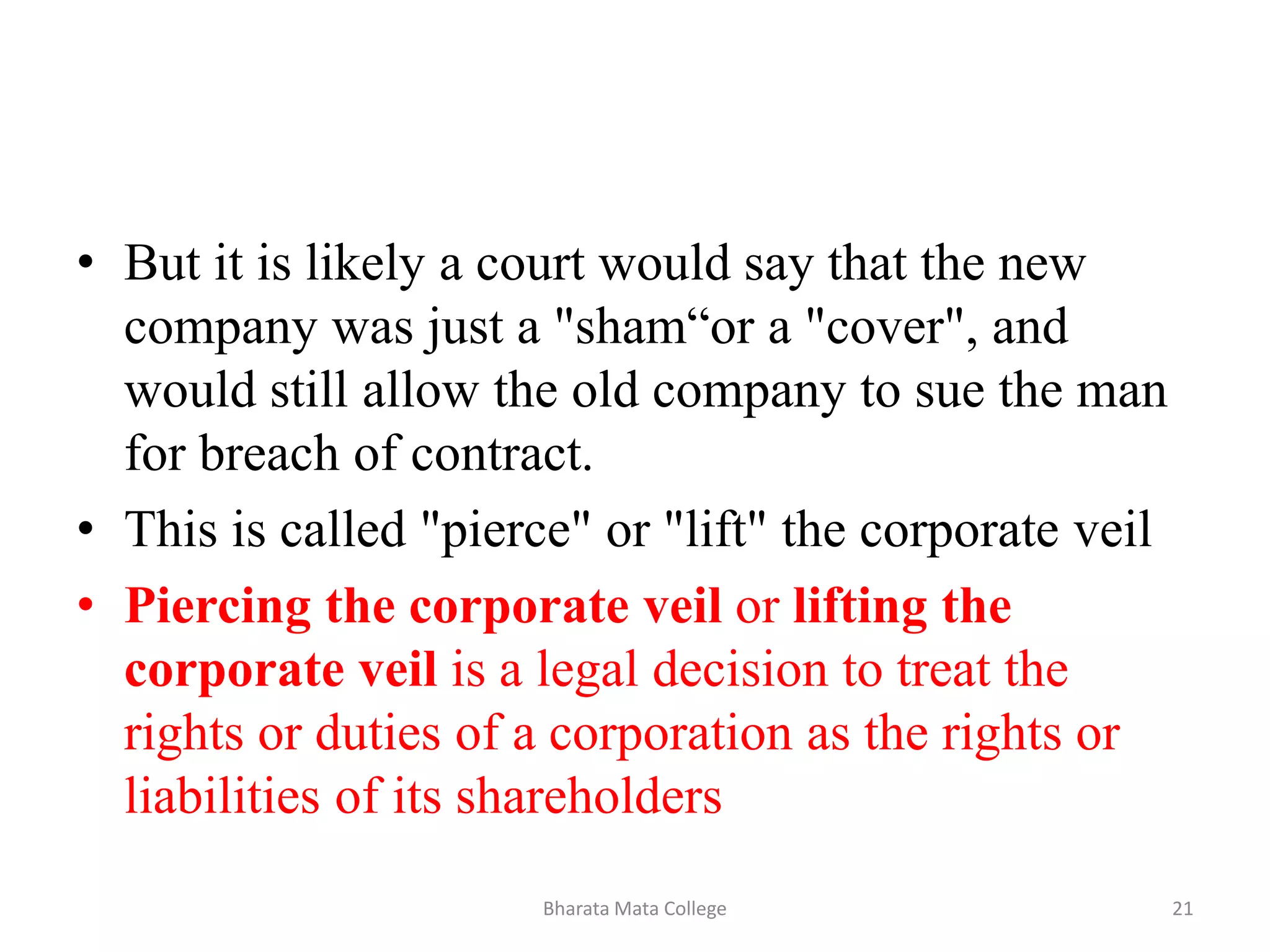 • But it is likely a court would say that the new
company was just a "sham“or a "cover", and
would still allow the old company to sue the man
for breach of contract.
• This is called "pierce" or "lift" the corporate veil
• Piercing the corporate veil or lifting the
corporate veil is a legal decision to treat the
rights or duties of a corporation as the rights or
liabilities of its shareholders
21Bharata Mata College
 