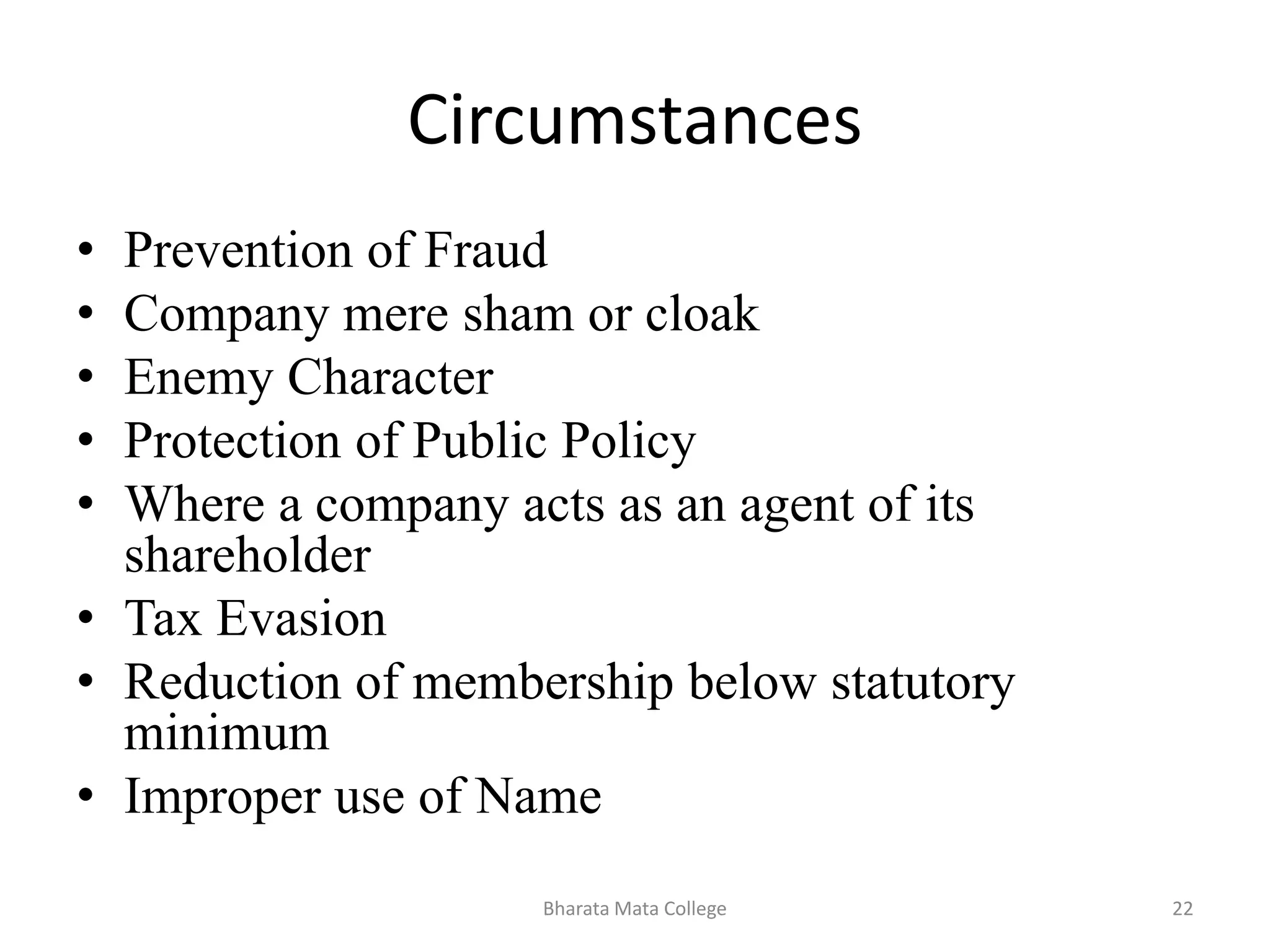 Circumstances
• Prevention of Fraud
• Company mere sham or cloak
• Enemy Character
• Protection of Public Policy
• Where a company acts as an agent of its
shareholder
• Tax Evasion
• Reduction of membership below statutory
minimum
• Improper use of Name
22Bharata Mata College
 