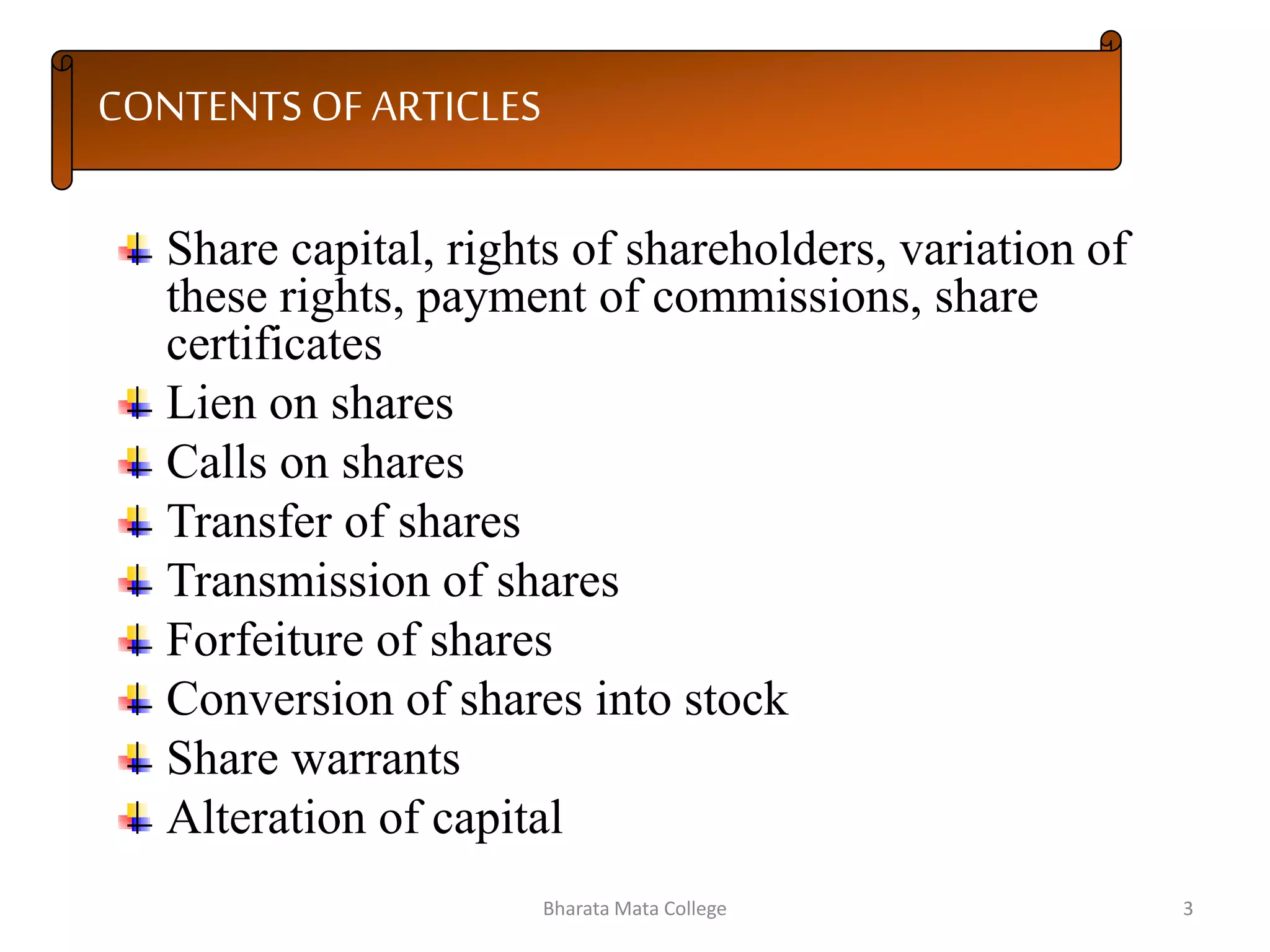CONTENTS OF ARTICLES
Share capital, rights of shareholders, variation of
these rights, payment of commissions, share
certificates
Lien on shares
Calls on shares
Transfer of shares
Transmission of shares
Forfeiture of shares
Conversion of shares into stock
Share warrants
Alteration of capital
3Bharata Mata College
 