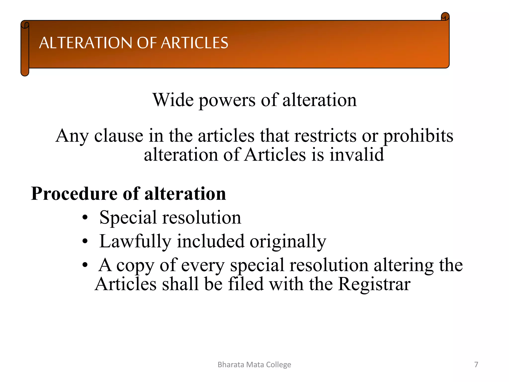 ALTERATION OF ARTICLES
Wide powers of alteration
Any clause in the articles that restricts or prohibits
alteration of Articles is invalid
Procedure of alteration
• Special resolution
• Lawfully included originally
• A copy of every special resolution altering the
Articles shall be filed with the Registrar
7Bharata Mata College
 