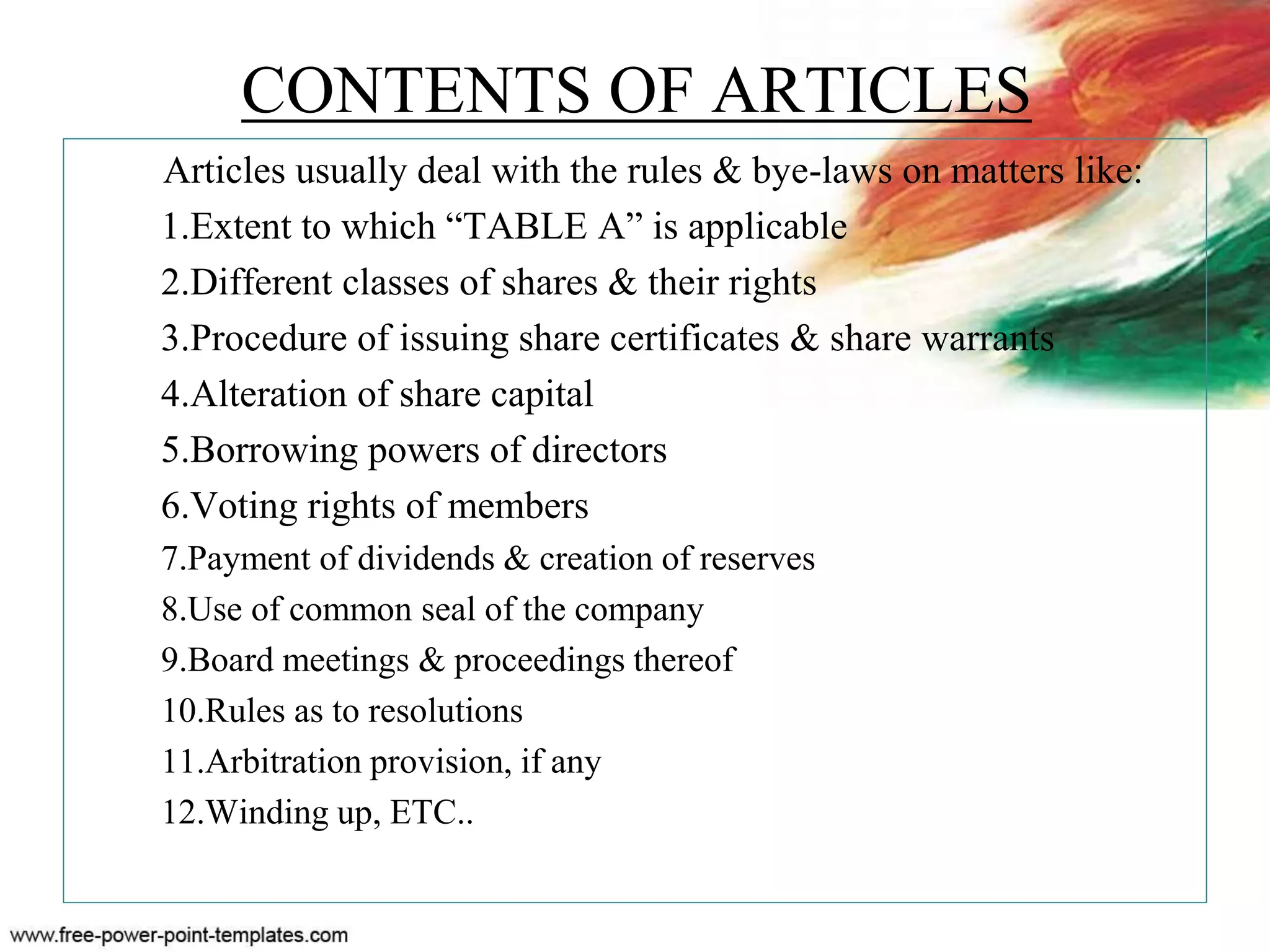 CONTENTS OF ARTICLES
Articles usually deal with the rules & bye-laws on matters like:
1.Extent to which “TABLE A” is applicable
2.Different classes of shares & their rights
3.Procedure of issuing share certificates & share warrants
4.Alteration of share capital
5.Borrowing powers of directors
6.Voting rights of members
7.Payment of dividends & creation of reserves
8.Use of common seal of the company
9.Board meetings & proceedings thereof
10.Rules as to resolutions
11.Arbitration provision, if any
12.Winding up, ETC..
 