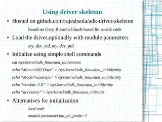 Using driver skeleton
● Hosted on github.com/rajeshsola/adk-driver-skeleton
based on Gary Bisson's libusb based linux-adk code
● Load the driver,optionally with module parameters
my_dev_vid, my_dev_pid
● Initialize using simple shell commands
cat /sys/kernel/adk_linux/aoa_init/version
echo “Manu=OSI Days” > /sys/kernel/adk_linux/aoa_init/identity
echo “Model=uisample” > /sys/kernel/adk_linux/aoa_init/identity
echo “version=1.0” > /sys/kernel/adk_linux/aoa_init/identity
echo “accessory” > /sys/kernel/adk_linux/aoa_init/start
● Alternatives for initialization
ioctl code
module parametet init_on_probe=1
 