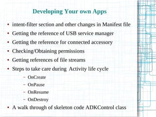 Developing Your own Apps
● intent-filter section and other changes in Manifest file
● Getting the reference of USB service manager
● Getting the reference for connected accessory
● Checking/Obtaining permissions
● Getting references of file streams
● Steps to take care during Activity life cycle
– OnCreate
– OnPause
– OnResume
– OnDestroy
● A walk through of skeleton code ADKControl class
 