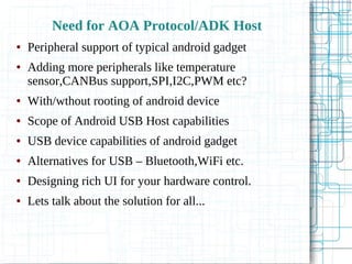 Need for AOA Protocol/ADK Host
● Peripheral support of typical android gadget
● Adding more peripherals like temperature
sensor,CANBus support,SPI,I2C,PWM etc?
● With/wthout rooting of android device
● Scope of Android USB Host capabilities
● USB device capabilities of android gadget
● Alternatives for USB – Bluetooth,WiFi etc.
● Designing rich UI for your hardware control.
● Lets talk about the solution for all...
 