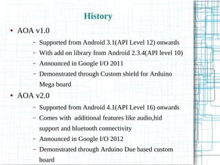 History
● AOA v1.0
– Supported from Android 3.1(API Level 12) onwards
– With add on library from Android 2.3.4(API level 10)
– Announced in Google I/O 2011
– Demonstrated through Custom shield for Arduino
Mega board
● AOA v2.0
– Supported from Android 4.1(API Level 16) onwards
– Comes with additional features like audio,hid
support and bluetooth connectivity
– Announced in Google I/O 2012
– Demonstrated through Arduino Due based custom
board
 