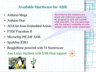 Available Hardware for ADK
● Arduino Mega
● Arduino Due
● AOA kit from Embedded Artists
● FTDI Vinculum II
● Microchip PIC24F ADK
● Sparkfun IOIO
● BeagleBone powered with TI Starterware
Any Linux machine with USB Host support
Not limited to this hardware,any
board with USB Host support can
be designed as ADK with suitable
USB Host APIs. The only advantage
with this listing is availability of some
sample code and certain tested apps.
 