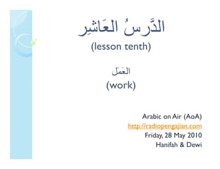 ‫ﺪ س اﻟﻌﺎ ِﺮ‬
‫اﻟ ﱠر ُ اﻟ َﺎﺷﺮ‬
 ‫اﻟﺪرس ﻌ ﺷ‬
  (lesson tenth)

      ‫اﻟﻌﻤﻞ‬
      ‫اﻟ َ َﻞ‬
       ‫ﻌﻤ‬
     (work)

               Arabic on Air (AoA)
          http://radiopengajian.com
                 Friday, 28 May 2010
                      y,      y
                     Hanifah & Dewi
 