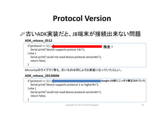 Copyright © 2012 Yuuichi Akagawa 14
Protocol Version
古いADK実装だと、JB端末が接続出来ない問題
if (protocol == 1) {
Serial.print("device supports protcol 1¥n");
} else {
Serial.print("could not read device protocol version¥n");
return false;
}
ADK_release_0512
残念！
Microchipのライブラリ等も、古いものは同じような実装になっていたらしい。
if (protocol >= 1) {
Serial.print("device supports protocol 1 or higher¥n");
} else {
Serial.print("could not read device protocol version¥n");
return false;
}
ADK_release_20120606
Google I/O前にこっそり修正されていた
 