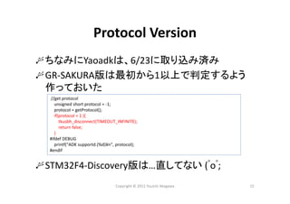 Copyright © 2012 Yuuichi Akagawa 15
Protocol Version
ちなみにYaoadkは、6/23に取り込み済み
GR‐SAKURA版は最初から1以上で判定するよう
作っておいた
STM32F4‐Discovery版は…直してない (ﾟoﾟ;
//get protocol
unsigned short protocol = ‐1;
protocol = getProtocol();
if(protocol < 1 ){
tkusbh_disconnect(TIMEOUT_INFINITE);
return false;
}
#ifdef DEBUG
printf("ADK supportd.(%d)¥n", protocol);
#endif
 