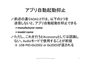 アプリ自動起動抑止
前述の通りAOA2.0では、以下の2つを
送信しないと、アプリ自動起動を抑止できる
manufacturer name
model name
ただし、これを行うとAccessoryとしては認識し
ない。Audioモードで使用することが前提
→  USB PID=0x2D02 or 0x2D03が返される
Copyright © 2012 Yuuichi Akagawa 17
 