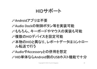 HIDサポート
Androidアプリは不要
Audio Dockの制御ボタン等を実装可能
もちろん、キーボードやマウスの実装も可能
複数のHIDデバイスを設定可能
本物のHIDと異なり、レポートデータはコントロー
ル転送で行う
AudioやAccessoryとの併用を想定
HID単体ならAndroid側のUSBホスト機能で十分
18Copyright © 2012 Yuuichi Akagawa
 