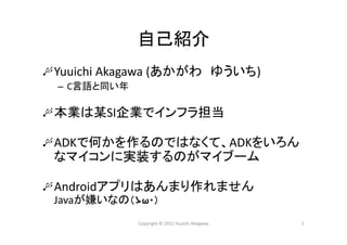 自己紹介
Yuuichi Akagawa (あかがわ ゆういち)
– C言語と同い年
本業は某SI企業でインフラ担当
ADKで何かを作るのではなくて、ADKをいろん
なマイコンに実装するのがマイブーム
Androidアプリはあんまり作れません
Javaが嫌いなの（ゝω・）
Copyright © 2012 Yuuichi Akagawa 1
 
